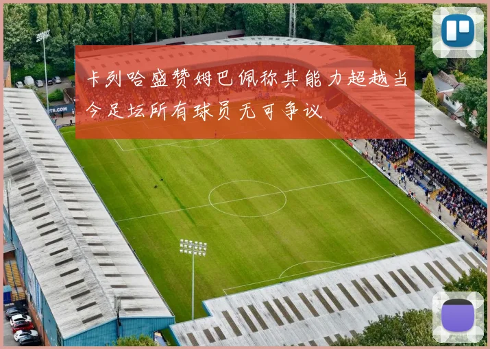 卡列哈盛赞姆巴佩称其能力超越当今足坛所有球员无可争议