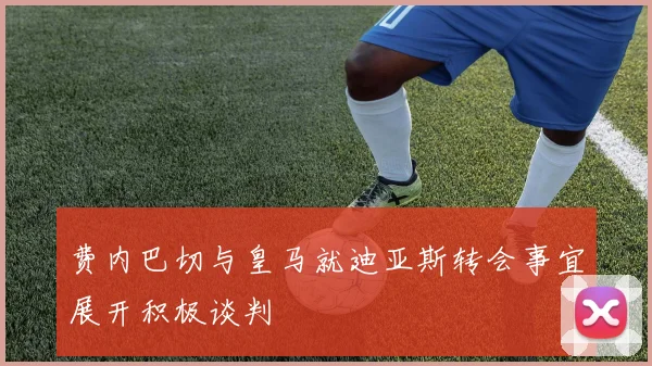 费内巴切与皇马就迪亚斯转会事宜展开积极谈判