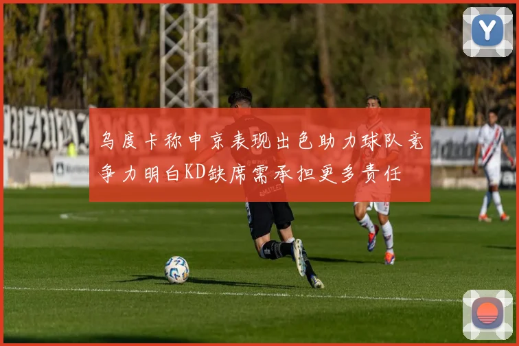 乌度卡称申京表现出色助力球队竞争力明白KD缺席需承担更多责任