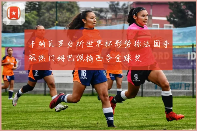 卡纳瓦罗分析世界杯形势称法国夺冠热门姆巴佩梅西争金球奖