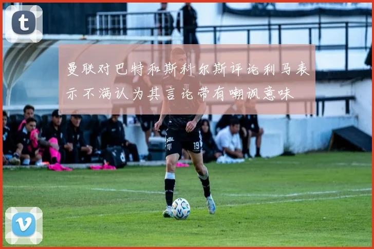 曼联对巴特和斯科尔斯评论利马表示不满认为其言论带有嘲讽意味