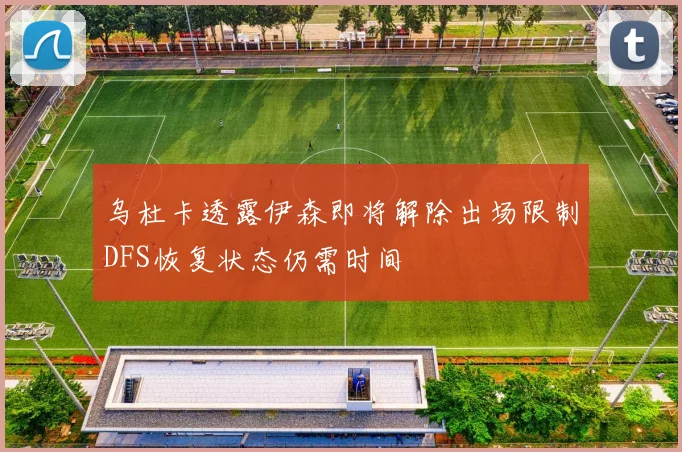 乌杜卡透露伊森即将解除出场限制DFS恢复状态仍需时间