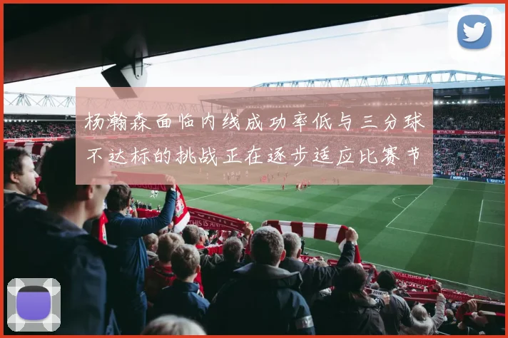 杨瀚森面临内线成功率低与三分球不达标的挑战正在逐步适应比赛节奏