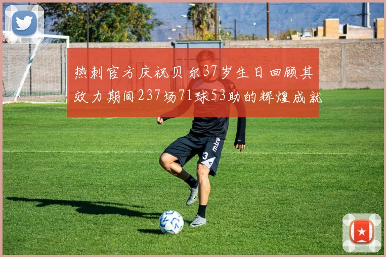 热刺官方庆祝贝尔37岁生日回顾其效力期间237场71球53助的辉煌成就