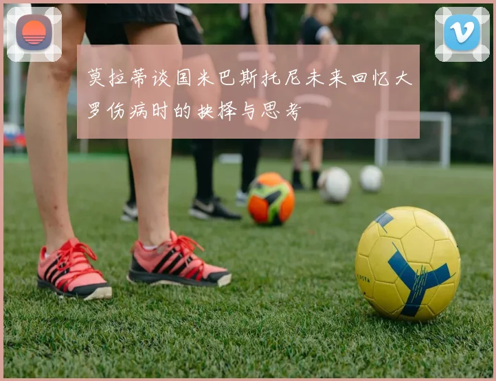 莫拉蒂谈国米巴斯托尼未来回忆大罗伤病时的抉择与思考