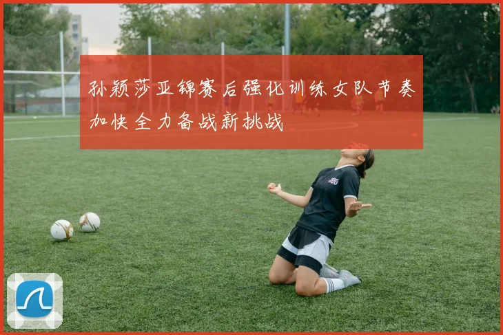孙颖莎亚锦赛后强化训练女队节奏加快全力备战新挑战
