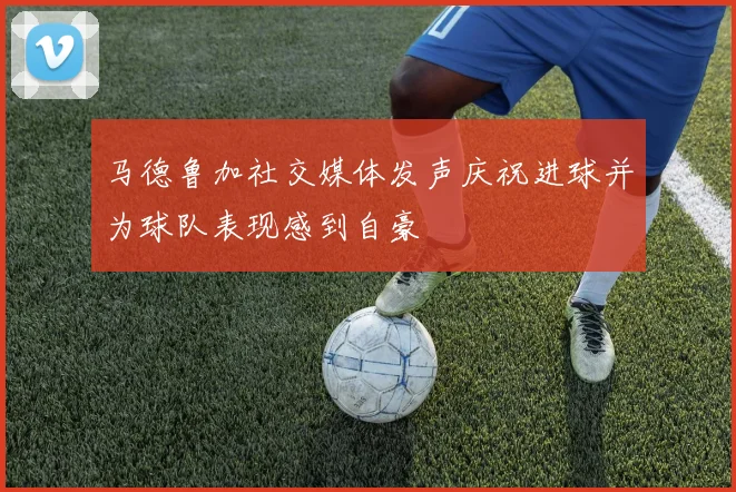 马德鲁加社交媒体发声庆祝进球并为球队表现感到自豪