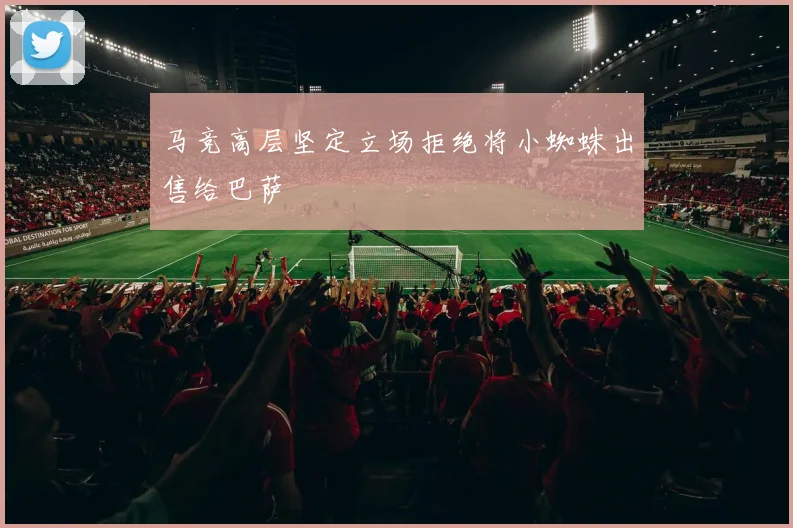 马竞高层坚定立场拒绝将小蜘蛛出售给巴萨