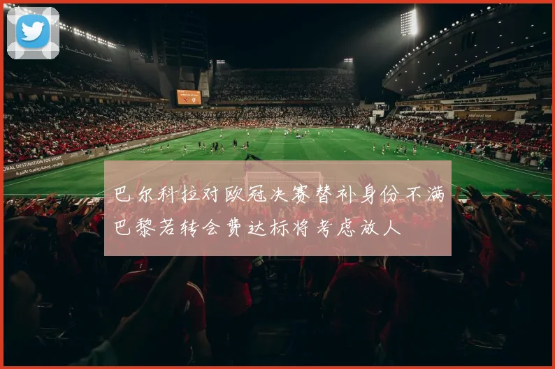 巴尔科拉对欧冠决赛替补身份不满巴黎若转会费达标将考虑放人