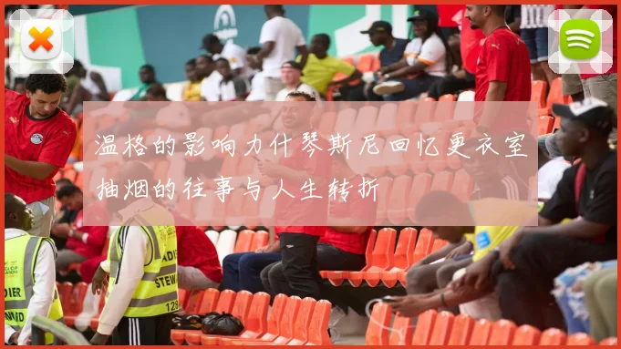 温格的影响力什琴斯尼回忆更衣室抽烟的往事与人生转折