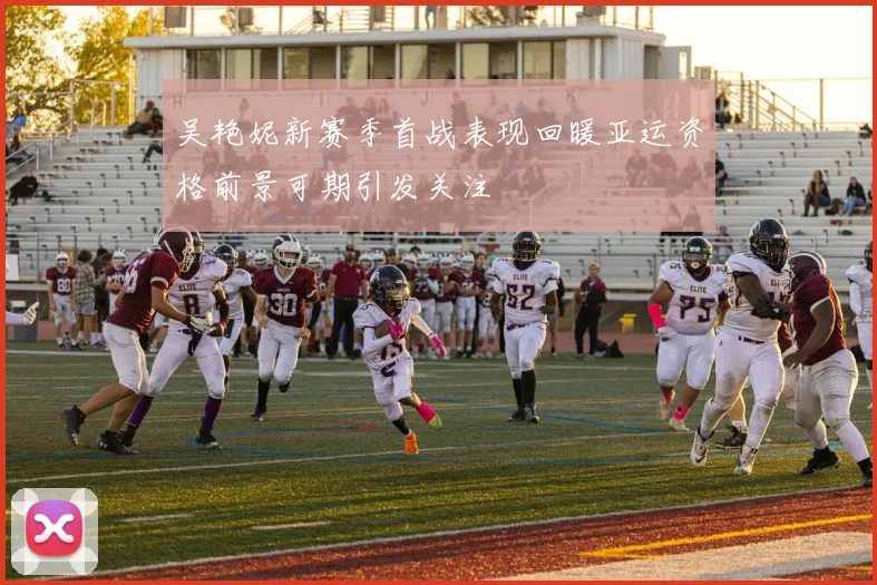 吴艳妮新赛季首战表现回暖亚运资格前景可期引发关注