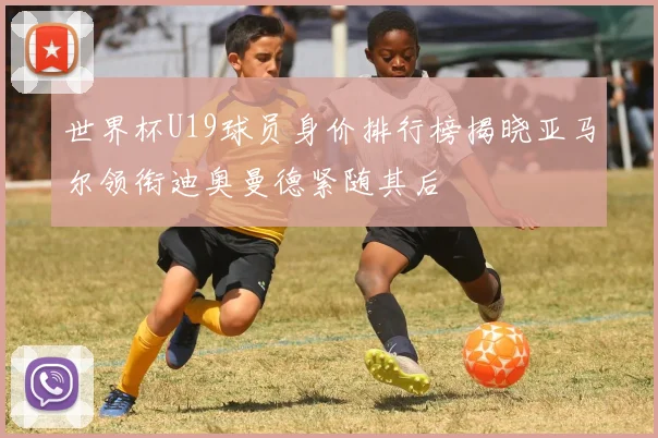 世界杯U19球员身价排行榜揭晓亚马尔领衔迪奥曼德紧随其后