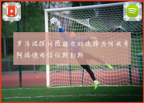 罗马诺探讨图赫尔的选择为何放弃阿诺德而信任斯彭斯
