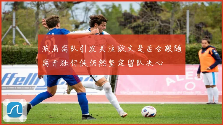 浓眉离队引发关注欧文是否会跟随离开独行侠仍然坚定留队决心