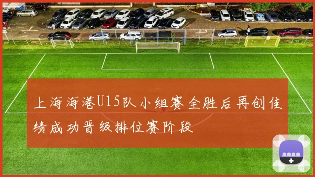 上海海港U15队小组赛全胜后再创佳绩成功晋级排位赛阶段