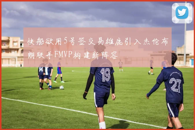 快船欲用5号签交易雄鹿引入杰伦布朗联手FMVP构建新阵容