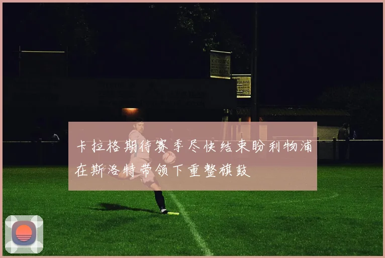 卡拉格期待赛季尽快结束盼利物浦在斯洛特带领下重整旗鼓