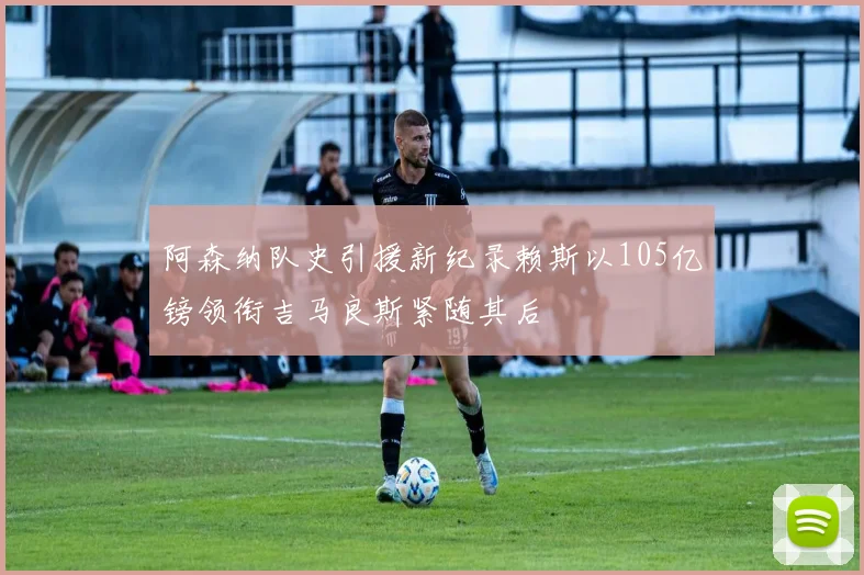 阿森纳队史引援新纪录赖斯以105亿镑领衔吉马良斯紧随其后