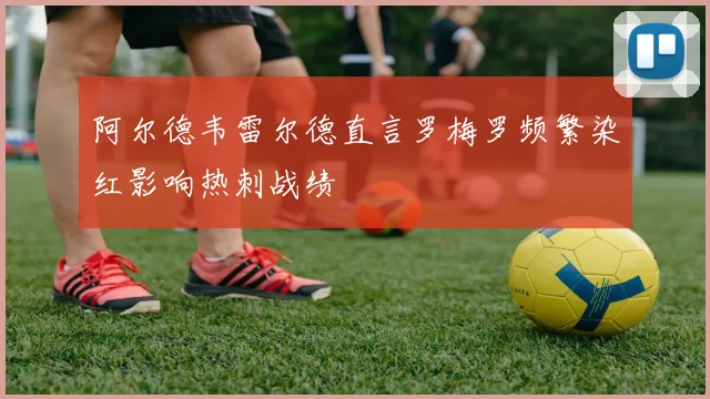 阿尔德韦雷尔德直言罗梅罗频繁染红影响热刺战绩