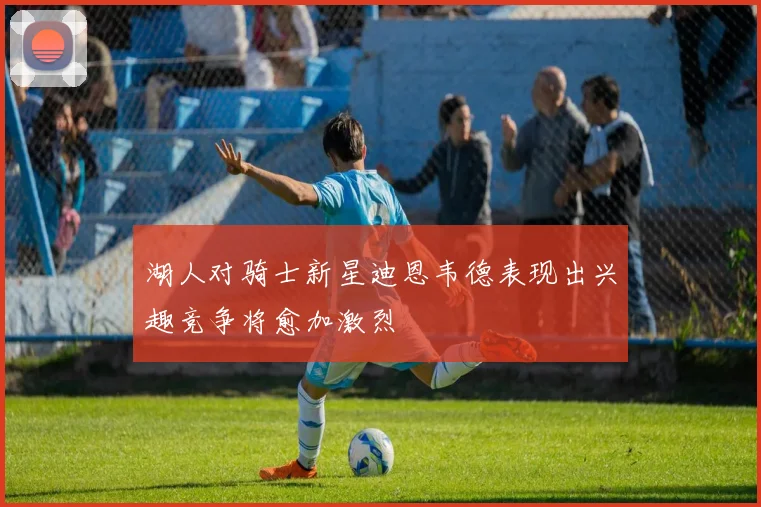 湖人对骑士新星迪恩韦德表现出兴趣竞争将愈加激烈