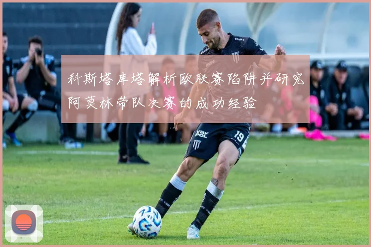 科斯塔库塔解析欧联赛陷阱并研究阿莫林带队决赛的成功经验