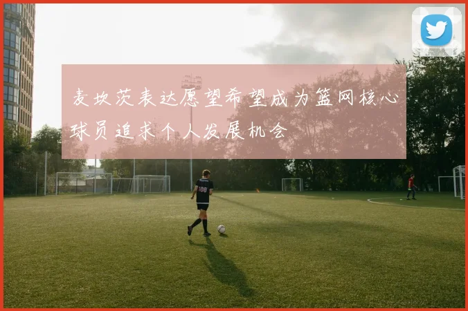 麦坎茨表达愿望希望成为篮网核心球员追求个人发展机会