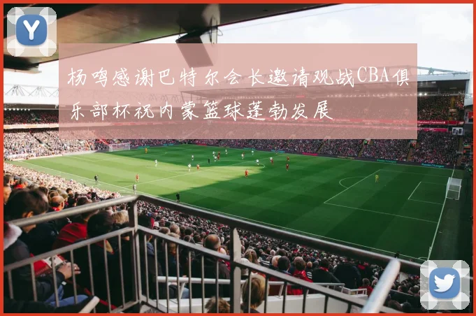 杨鸣感谢巴特尔会长邀请观战CBA俱乐部杯祝内蒙篮球蓬勃发展