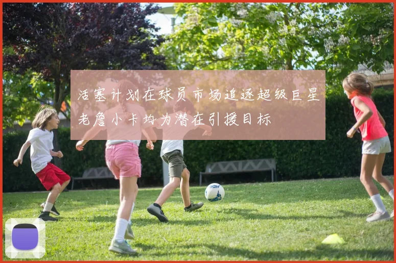 活塞计划在球员市场追逐超级巨星老詹小卡均为潜在引援目标