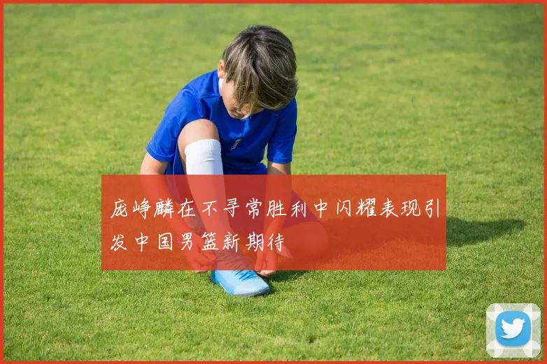 庞峥麟在不寻常胜利中闪耀表现引发中国男篮新期待