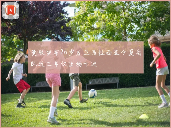 曼联宣布26岁后卫马拉西亚今夏离队近三年仅出场十次