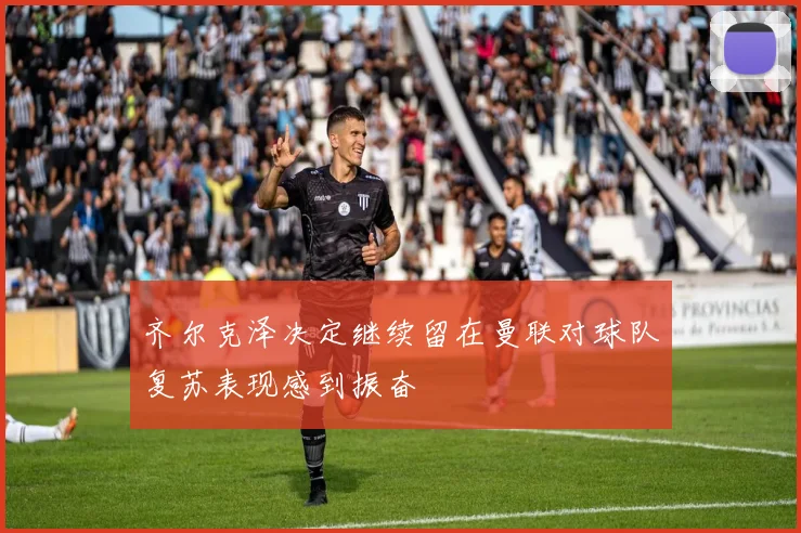 齐尔克泽决定继续留在曼联对球队复苏表现感到振奋