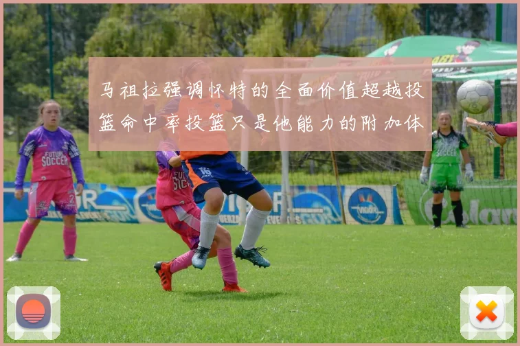 马祖拉强调怀特的全面价值超越投篮命中率投篮只是他能力的附加体现