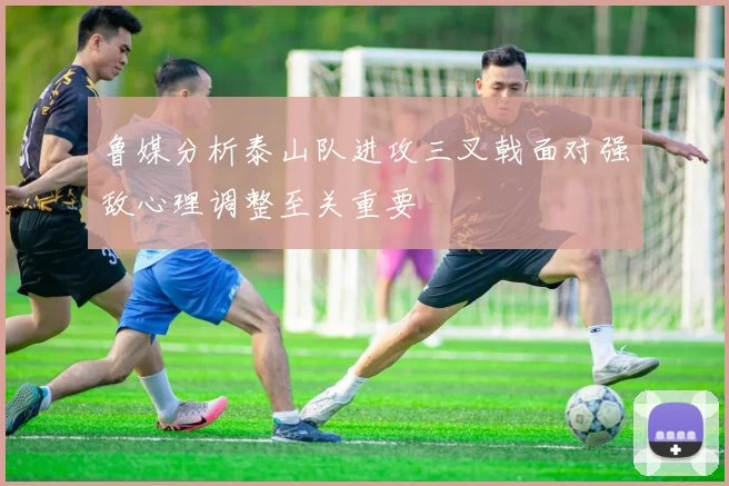 鲁媒分析泰山队进攻三叉戟面对强敌心理调整至关重要